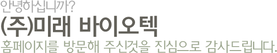 안녕하십니까? (주)미래 바이오텍 홈페이지를 방문해 주신것을 진심으로 감사드립니다.
